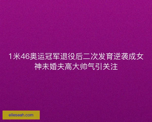 1米46奥运冠军退役后二次发育逆袭成女神未婚夫高大帅气引关注